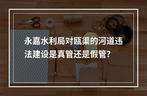 永嘉水利局对瓯渠的河道违法建设是真管还是假管？