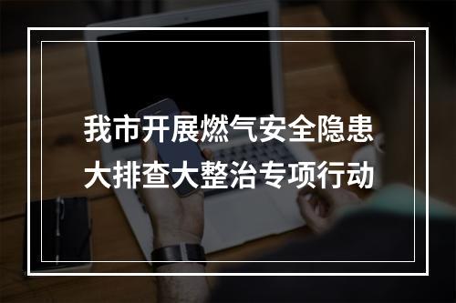 我市开展燃气安全隐患大排查大整治专项行动
