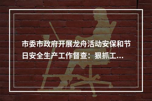 市委市政府开展龙舟活动安保和节日安全生产工作督查：狠抓工作落实，守牢安全底线