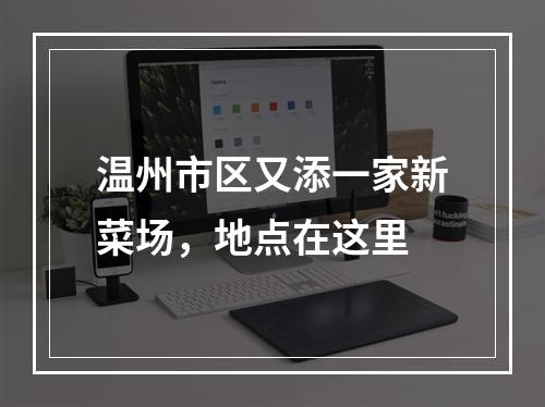 温州市区又添一家新菜场，地点在这里