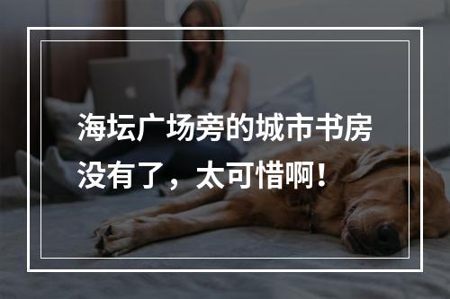 海坛广场旁的城市书房没有了，太可惜啊！