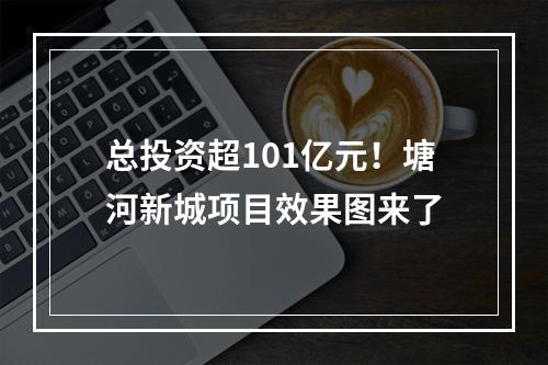总投资超101亿元！塘河新城项目效果图来了