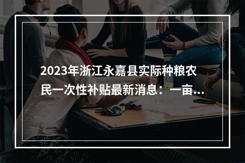 2023年浙江永嘉县实际种粮农民一次性补贴最新消息：一亩地多少钱？什么时候发放？