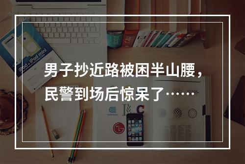 男子抄近路被困半山腰，民警到场后惊呆了……