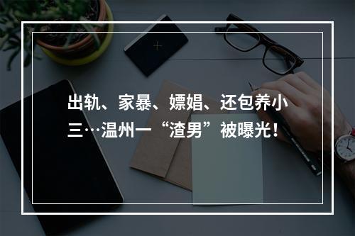 出轨、家暴、嫖娼、还包养小三…温州一“渣男”被曝光！