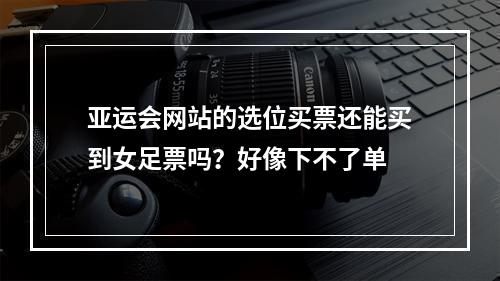 亚运会网站的选位买票还能买到女足票吗？好像下不了单