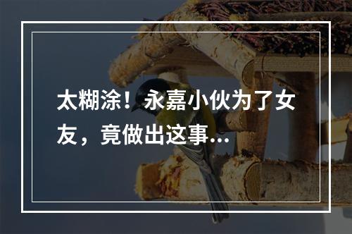 太糊涂！永嘉小伙为了女友，竟做出这事...