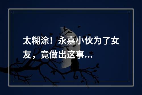 太糊涂！永嘉小伙为了女友，竟做出这事...