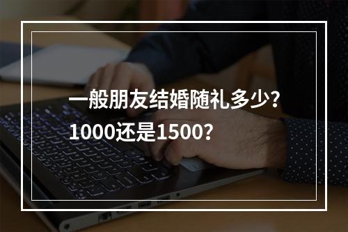 一般朋友结婚随礼多少？1000还是1500？