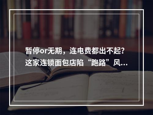 暂停or无期，连电费都出不起？这家连锁面包店陷“跑路”风波，记者暗访调查...
