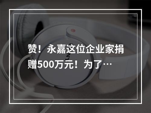 赞！永嘉这位企业家捐赠500万元！为了…
