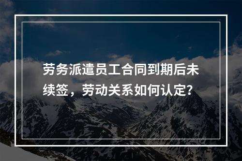劳务派遣员工合同到期后未续签，劳动关系如何认定？