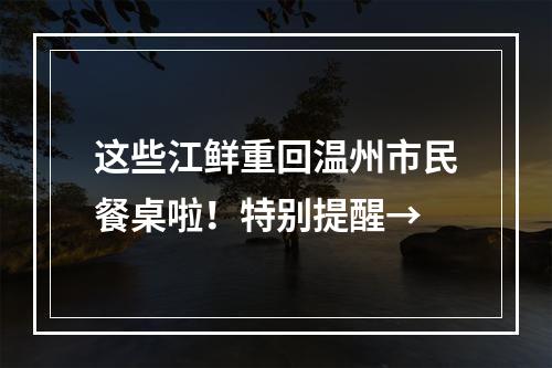 这些江鲜重回温州市民餐桌啦！特别提醒→