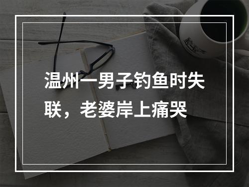 温州一男子钓鱼时失联，老婆岸上痛哭