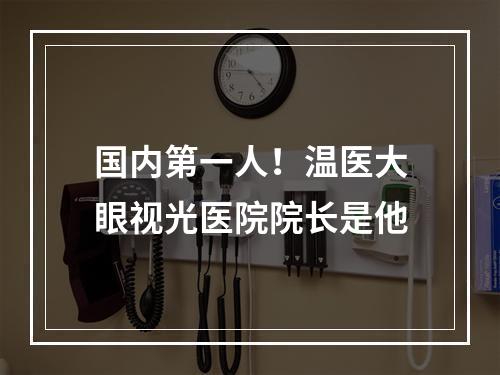 国内第一人！温医大眼视光医院院长是他