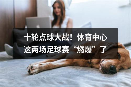 十轮点球大战！体育中心这两场足球赛“燃爆”了