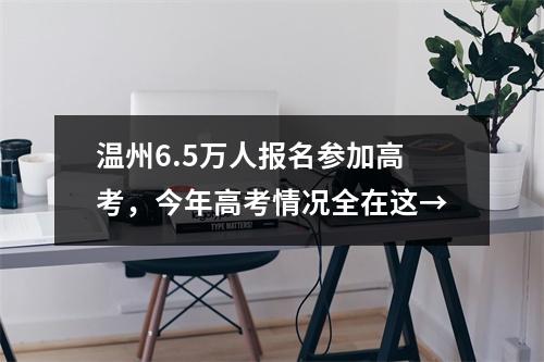 温州6.5万人报名参加高考，今年高考情况全在这→