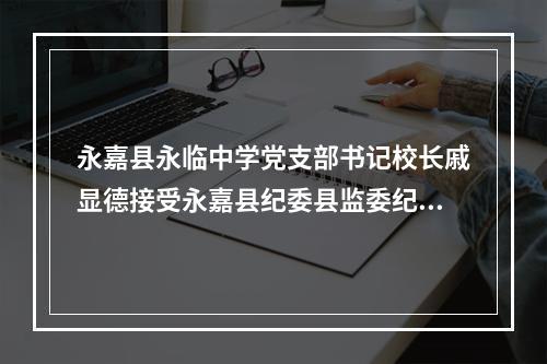 永嘉县永临中学党支部书记校长戚显德接受永嘉县纪委县监委纪律审查和监察调查