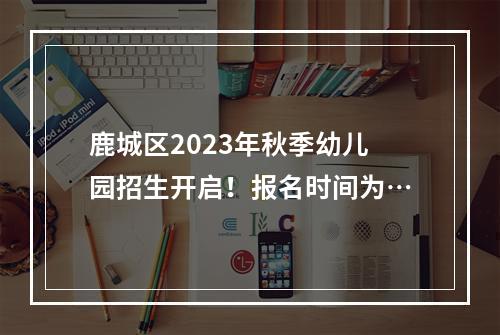 鹿城区2023年秋季幼儿园招生开启！报名时间为…
