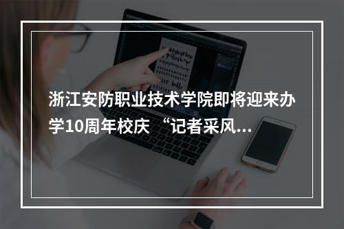 浙江安防职业技术学院即将迎来办学10周年校庆 “记者采风团”走进校园感受安防新气象