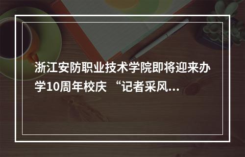 浙江安防职业技术学院即将迎来办学10周年校庆 “记者采风团”走进校园感受安防新气象