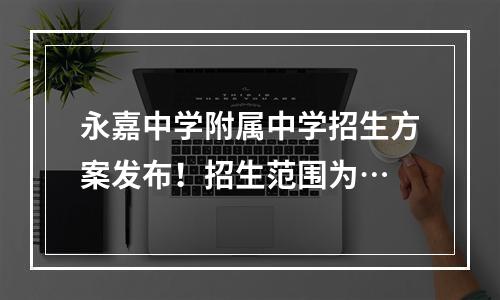 永嘉中学附属中学招生方案发布！招生范围为…