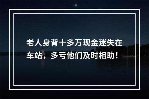 老人身背十多万现金迷失在车站，多亏他们及时相助！