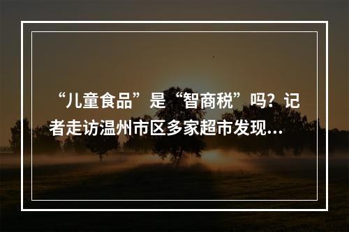 “儿童食品”是“智商税”吗？记者走访温州市区多家超市发现…