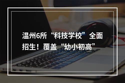 温州6所“科技学校”全面招生！覆盖“幼小初高”
