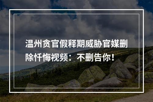 温州贪官假释期威胁官媒删除忏悔视频：不删告你！
