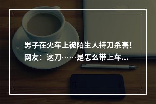 男子在火车上被陌生人持刀杀害！网友：这刀……是怎么带上车的？