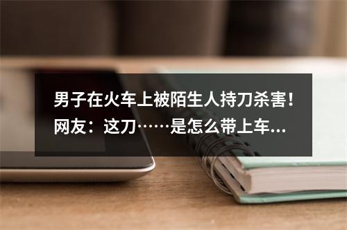 男子在火车上被陌生人持刀杀害！网友：这刀……是怎么带上车的？