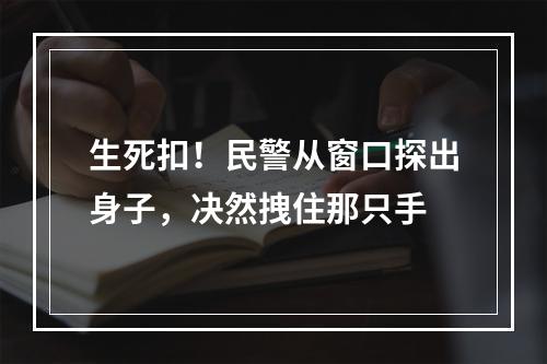生死扣！民警从窗口探出身子，决然拽住那只手