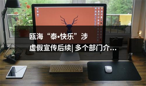 瓯海“泰•快乐”涉虚假宣传后续| 多个部门介入调查，抖音对涉事账号处罚