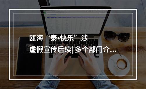 瓯海“泰•快乐”涉虚假宣传后续| 多个部门介入调查，抖音对涉事账号处罚