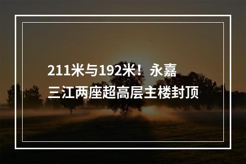 211米与192米！永嘉三江两座超高层主楼封顶