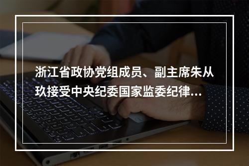浙江省政协党组成员、副主席朱从玖接受中央纪委国家监委纪律审查和监察调查