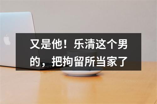 又是他！乐清这个男的，把拘留所当家了