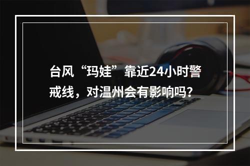 台风“玛娃”靠近24小时警戒线，对温州会有影响吗？