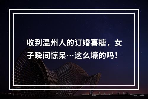 收到温州人的订婚喜糖，女子瞬间惊呆…这么壕的吗！
