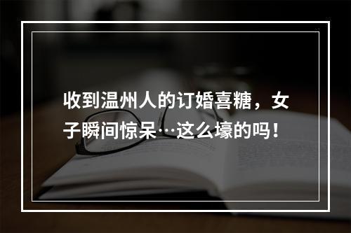 收到温州人的订婚喜糖，女子瞬间惊呆…这么壕的吗！