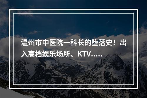 温州市中医院一科长的堕落史！出入高档娱乐场所、KTV...