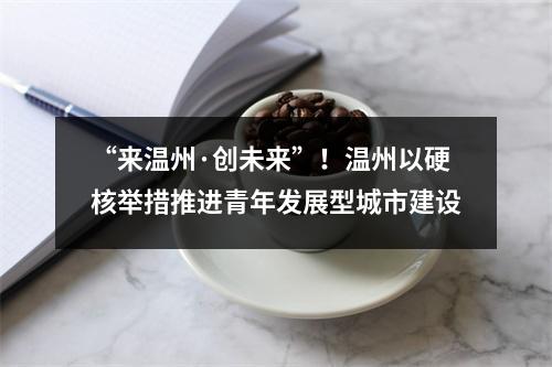 “来温州·创未来”！温州以硬核举措推进青年发展型城市建设
