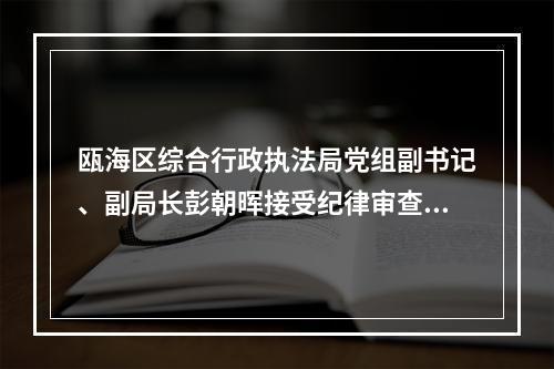 瓯海区综合行政执法局党组副书记、副局长彭朝晖接受纪律审查和监察调查