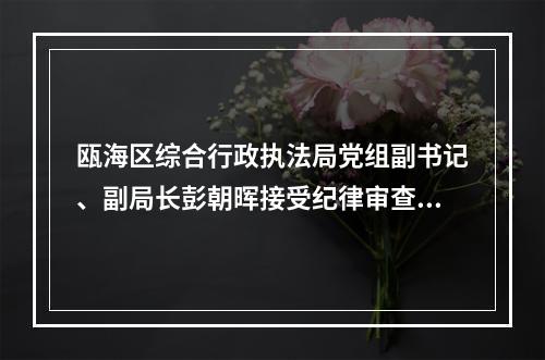 瓯海区综合行政执法局党组副书记、副局长彭朝晖接受纪律审查和监察调查
