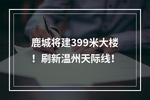 鹿城将建399米大楼！刷新温州天际线！
