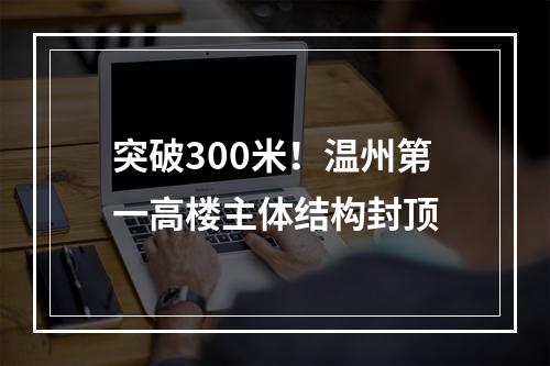 突破300米！温州第一高楼主体结构封顶