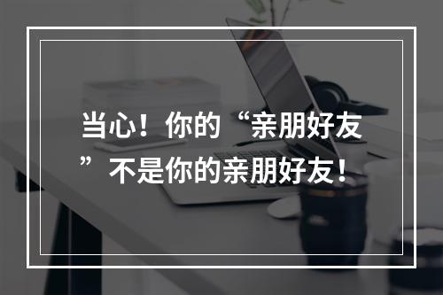 当心！你的“亲朋好友”不是你的亲朋好友！