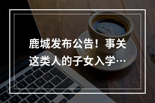 鹿城发布公告！事关这类人的子女入学…