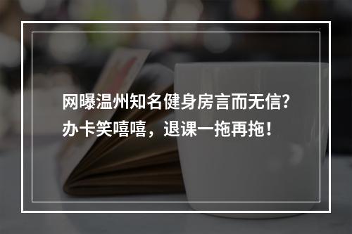 网曝温州知名健身房言而无信？办卡笑嘻嘻，退课一拖再拖！